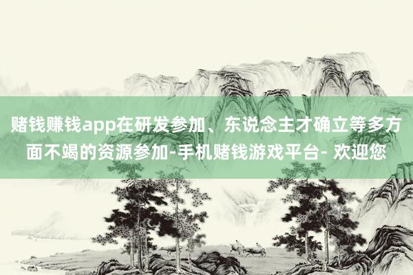 赌钱赚钱app在研发参加、东说念主才确立等多方面不竭的资源参加-手机赌钱游戏平台- 欢迎您