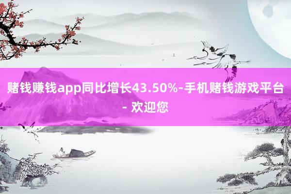 赌钱赚钱app同比增长43.50%-手机赌钱游戏平台- 欢迎您