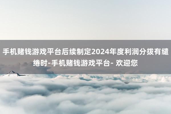 手机赌钱游戏平台后续制定2024年度利润分拨有缱绻时-手机赌钱游戏平台- 欢迎您