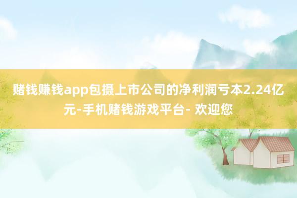 赌钱赚钱app包摄上市公司的净利润亏本2.24亿元-手机赌钱游戏平台- 欢迎您