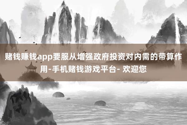 赌钱赚钱app要服从增强政府投资对内需的带算作用-手机赌钱游戏平台- 欢迎您