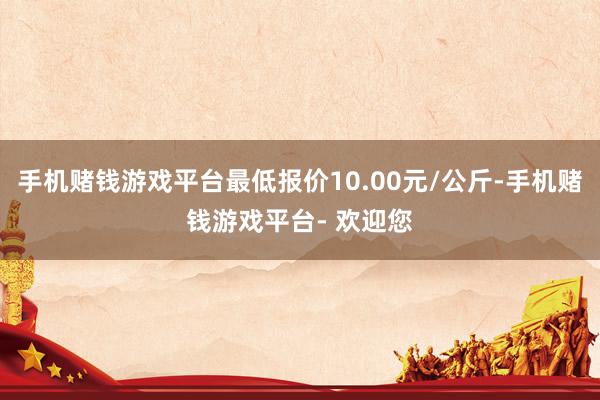 手机赌钱游戏平台最低报价10.00元/公斤-手机赌钱游戏平台- 欢迎您