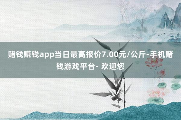 赌钱赚钱app当日最高报价7.00元/公斤-手机赌钱游戏平台- 欢迎您