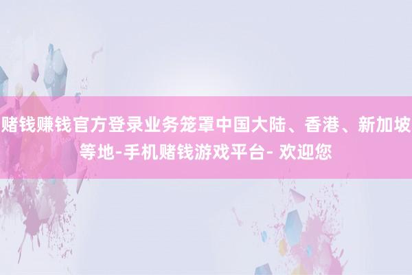 赌钱赚钱官方登录业务笼罩中国大陆、香港、新加坡等地-手机赌钱游戏平台- 欢迎您