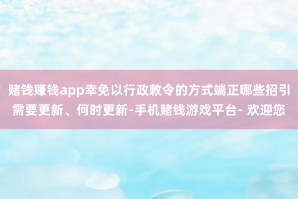 赌钱赚钱app幸免以行政敕令的方式端正哪些招引需要更新、何时更新-手机赌钱游戏平台- 欢迎您