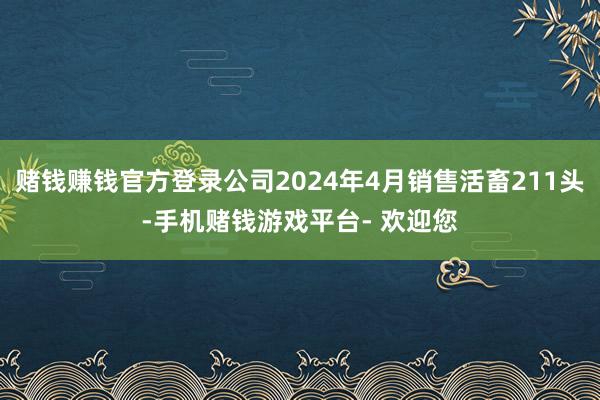 赌钱赚钱官方登录公司2024年4月销售活畜211头-手机赌钱游戏平台- 欢迎您