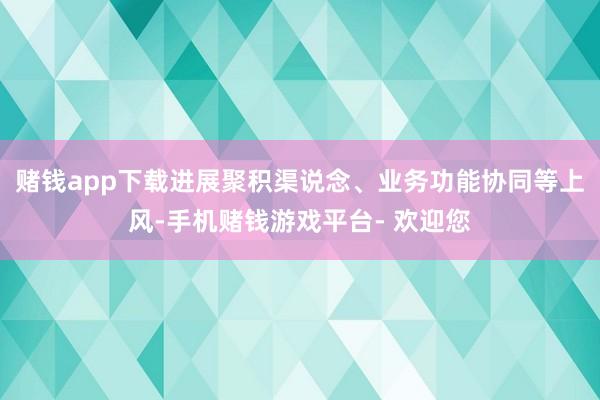 赌钱app下载进展聚积渠说念、业务功能协同等上风-手机赌钱游戏平台- 欢迎您