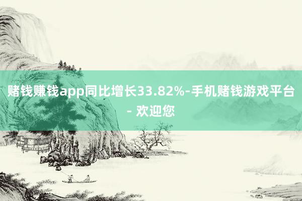 赌钱赚钱app同比增长33.82%-手机赌钱游戏平台- 欢迎您