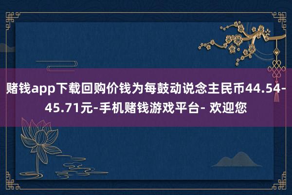 赌钱app下载回购价钱为每鼓动说念主民币44.54-45.71元-手机赌钱游戏平台- 欢迎您