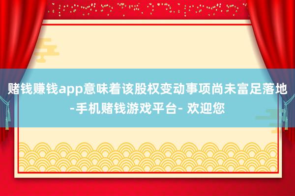 赌钱赚钱app意味着该股权变动事项尚未富足落地-手机赌钱游戏平台- 欢迎您