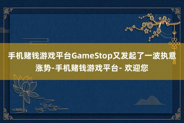 手机赌钱游戏平台GameStop又发起了一波执意涨势-手机赌钱游戏平台- 欢迎您