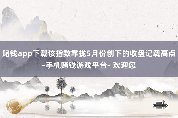 赌钱app下载该指数靠拢5月份创下的收盘记载高点-手机赌钱游戏平台- 欢迎您