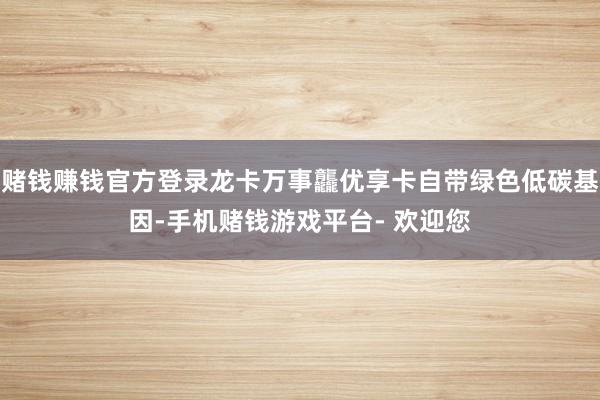 赌钱赚钱官方登录龙卡万事龘优享卡自带绿色低碳基因-手机赌钱游戏平台- 欢迎您