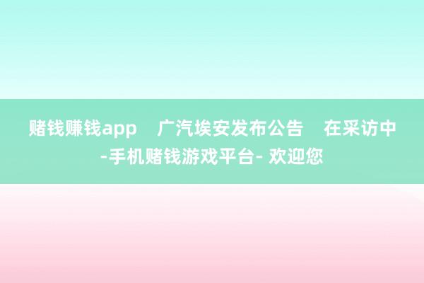 赌钱赚钱app    广汽埃安发布公告    在采访中-手机赌钱游戏平台- 欢迎您