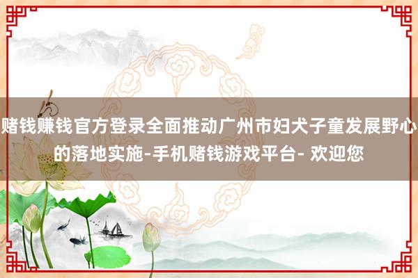 赌钱赚钱官方登录全面推动广州市妇犬子童发展野心的落地实施-手机赌钱游戏平台- 欢迎您