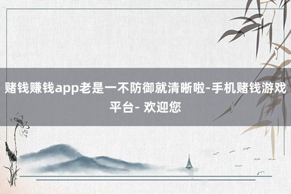 赌钱赚钱app老是一不防御就清晰啦-手机赌钱游戏平台- 欢迎您