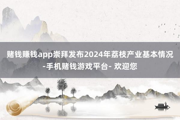 赌钱赚钱app崇拜发布2024年荔枝产业基本情况-手机赌钱游戏平台- 欢迎您