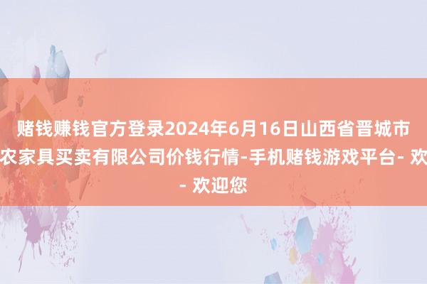 赌钱赚钱官方登录2024年6月16日山西省晋城市绿欣农家具买卖有限公司价钱行情-手机赌钱游戏平台- 欢迎您