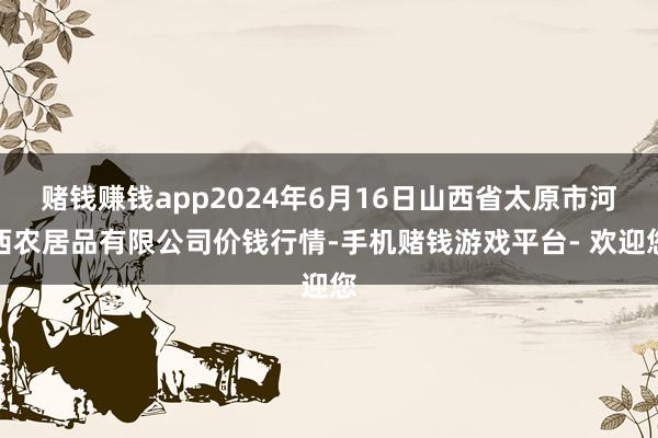 赌钱赚钱app2024年6月16日山西省太原市河西农居品有限公司价钱行情-手机赌钱游戏平台- 欢迎您