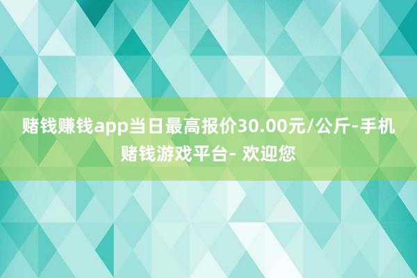 赌钱赚钱app当日最高报价30.00元/公斤-手机赌钱游戏平台- 欢迎您