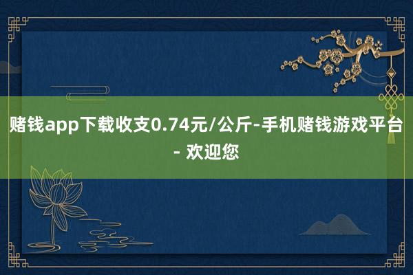 赌钱app下载收支0.74元/公斤-手机赌钱游戏平台- 欢迎您