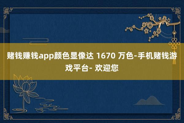 赌钱赚钱app颜色显像达 1670 万色-手机赌钱游戏平台- 欢迎您