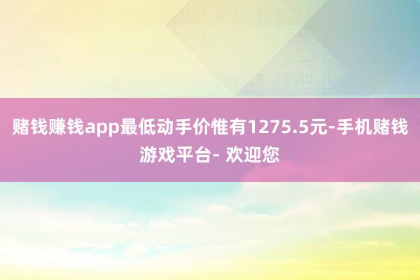 赌钱赚钱app最低动手价惟有1275.5元-手机赌钱游戏平台- 欢迎您