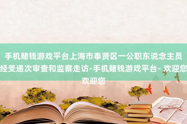 手机赌钱游戏平台上海市奉贤区一公职东说念主员经受递次审查和监察走访-手机赌钱游戏平台- 欢迎您