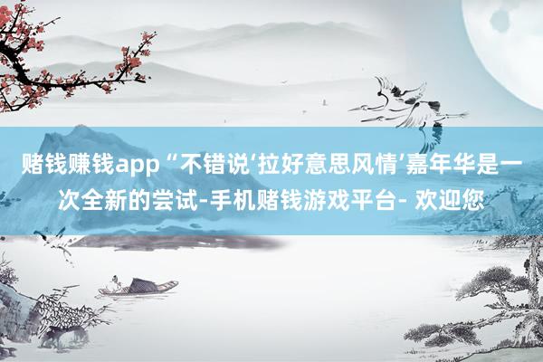 赌钱赚钱app“不错说‘拉好意思风情’嘉年华是一次全新的尝试-手机赌钱游戏平台- 欢迎您