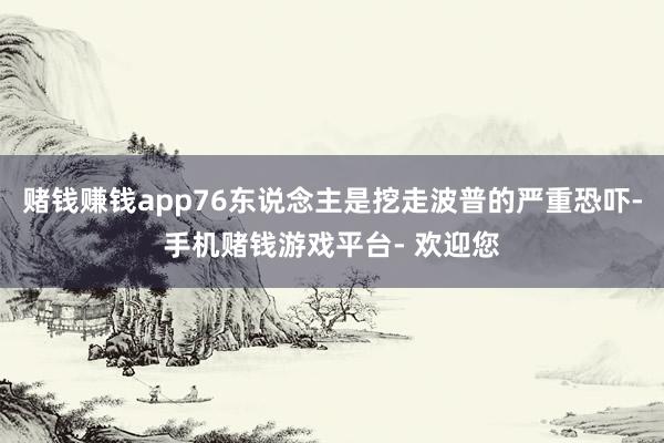 赌钱赚钱app76东说念主是挖走波普的严重恐吓-手机赌钱游戏平台- 欢迎您