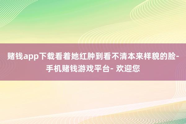 赌钱app下载看着她红肿到看不清本来样貌的脸-手机赌钱游戏平台- 欢迎您