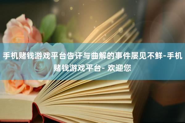 手机赌钱游戏平台告讦与曲解的事件屡见不鲜-手机赌钱游戏平台- 欢迎您