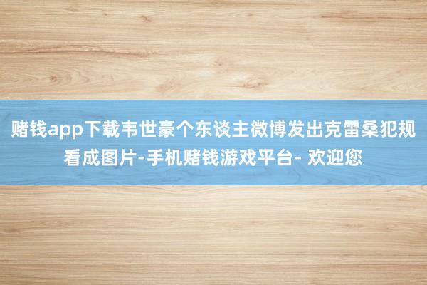 赌钱app下载韦世豪个东谈主微博发出克雷桑犯规看成图片-手机赌钱游戏平台- 欢迎您