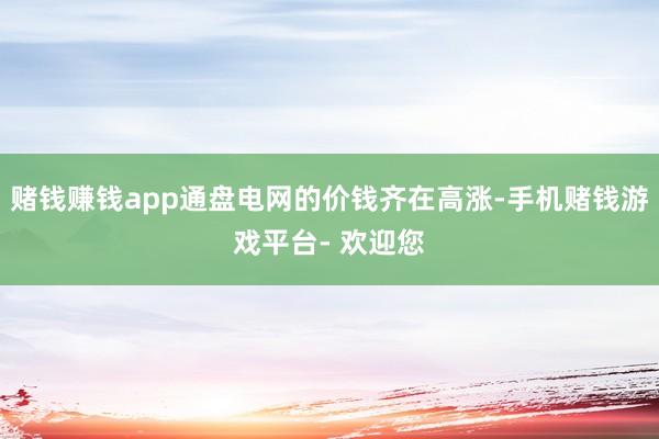 赌钱赚钱app通盘电网的价钱齐在高涨-手机赌钱游戏平台- 欢迎您