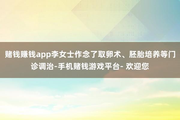 赌钱赚钱app李女士作念了取卵术、胚胎培养等门诊调治-手机赌钱游戏平台- 欢迎您