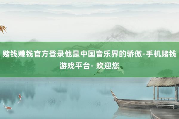 赌钱赚钱官方登录他是中国音乐界的骄傲-手机赌钱游戏平台- 欢迎您