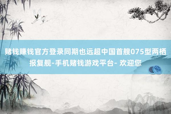 赌钱赚钱官方登录同期也远超中国首艘075型两栖报复舰-手机赌钱游戏平台- 欢迎您