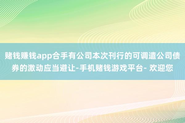 赌钱赚钱app合手有公司本次刊行的可调遣公司债券的激动应当避让-手机赌钱游戏平台- 欢迎您